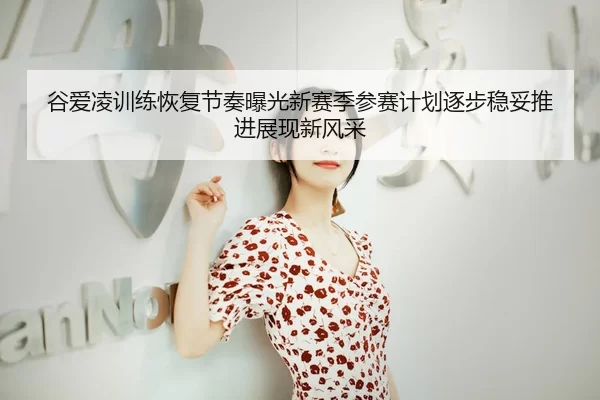 谷爱凌训练恢复节奏曝光新赛季参赛计划逐步稳妥推进展现新风采