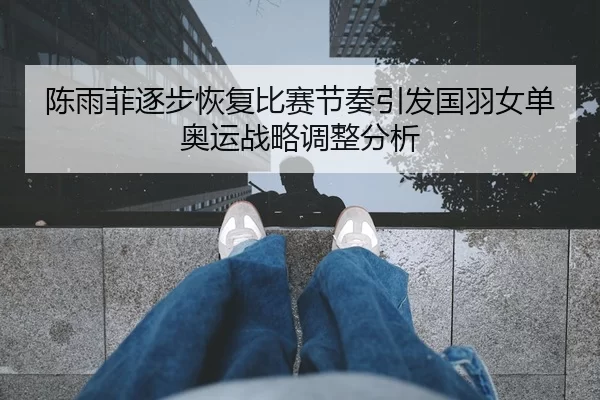 陈雨菲逐步恢复比赛节奏引发国羽女单奥运战略调整分析