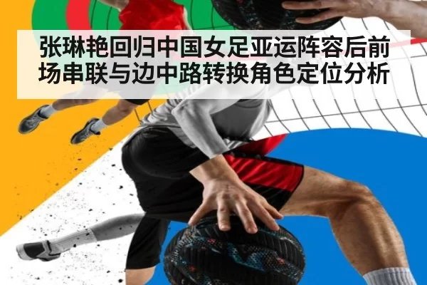 张琳艳回归中国女足亚运阵容后前场串联与边中路转换角色定位分析